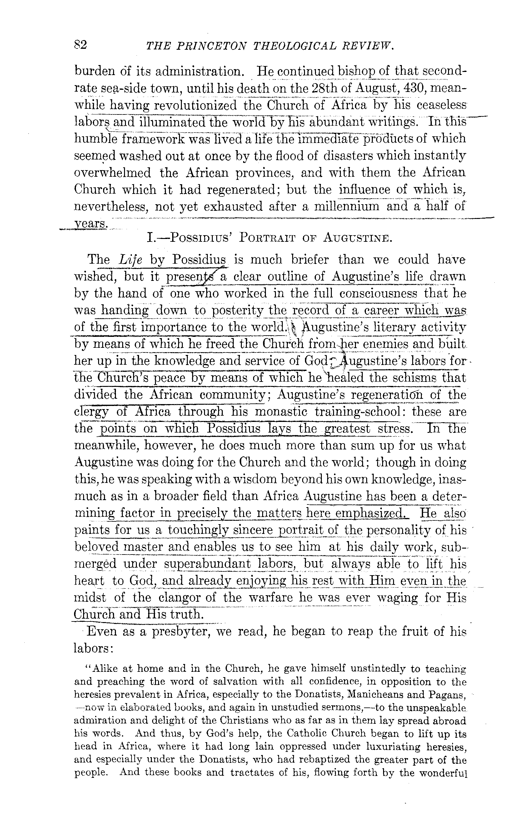 :~eyel~!ion, in which he becomes something more than his own Boswell. And for the rest of his career, comprising the entire period of his activity
-a~~ie~der in the Church, we have-ane'xcei)tionally sober andtrtistwp:thy n~rrative from the hand of a pupifand frlend\:VhoenToyed a cf2;,;e intimacy with him for an unbrok.enstretch -ornearly forty
~...,.... __ , W'.
~~w,,~_-..,-,._~ _____ ~"-.,~_-~ ..
" __ ~ ..
,,><>-~ __ ~,,--,_,_-,_ years. He is accordingly the first of the Christian fathers, the dates of ~hOse birth and death we can exactly determine, and whose' entire development we can follow from-as we say-the cradle to the grave.
~ The simple facts of his uneventful external life are soon told.
He was born of mixed heathen and Christian parentage, in the small African'IDl:lllclpality of Thagasfe,'on'Ule thirteenth of November,
354~._ Receiving a good edu~-ati-;;il~ he was traine(rtothe~professloii of rhetorician and practiced that profession succesS{velyat Th~gaste,
Carthage,'Rome'and Mlian;till'HTll1s'converslon, which. tookpface at the Iast-=namea'''(;i:t"yin' the late sumnl'l'lr .. .of3.8fi.._....Ba.ptized at Easter, 387, he returned to Africa in the autumn of 388, and established at his native town ~~;-it-M religio-philosophical retreat for himself and his friends.
Here he lived in learned retirement until early in?~1,~hen he "iva§' ordained a E!:~~9y~er_~L.:giE20-the sacred office being thrust upon him against his will, as it was later upon his followers, John Calvin and John Knox. Five years later (shortly before Christmas, 395), he was made coadjutorbishop of Hippo, and from the first sustaine;fp~act'ically th-;'-entlre'--'
![